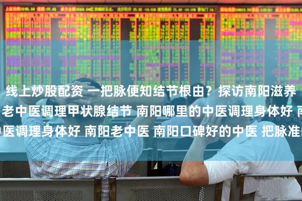 线上炒股配资 一把脉便知结节根由?探访南阳滋养堂“把脉准”的老中医 老中医调理甲状腺结节 南阳哪里的中医调理身体好 南阳老中医 南阳口碑好的中医 把脉准的靠谱中医