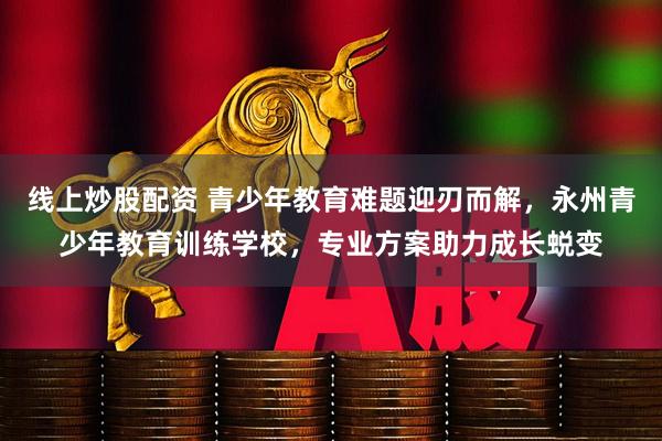 线上炒股配资 青少年教育难题迎刃而解，永州青少年教育训练学校，专业方案助力成长蜕变