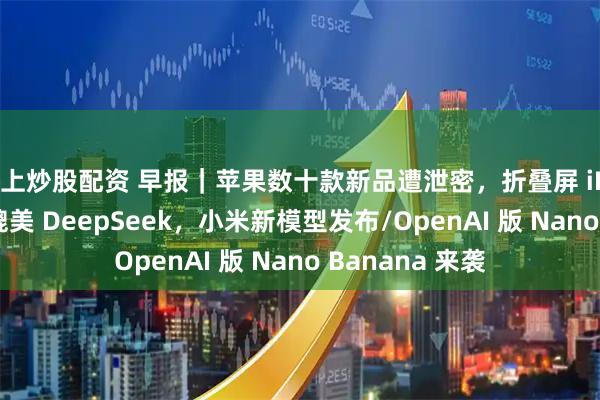 线上炒股配资 早报｜苹果数十款新品遭泄密，折叠屏 iPhone 也在内/媲美 DeepSeek，小米新模型发布/OpenAI 版 Nano Banana 来袭
