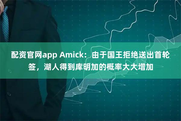配资官网app Amick：由于国王拒绝送出首轮签，湖人得到库明加的概率大大增加